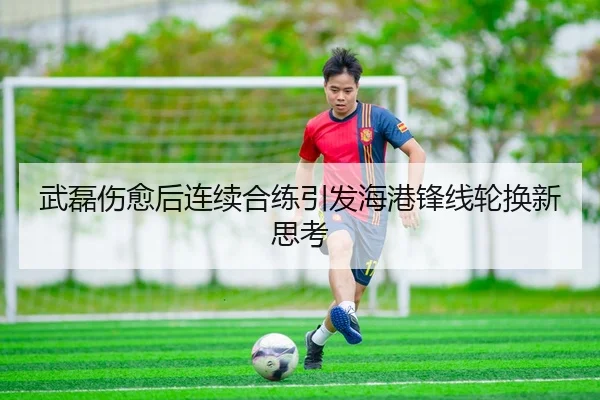武磊伤愈后连续合练引发海港锋线轮换新思考